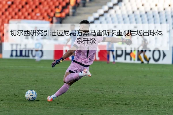切尔西研究引进迈尼昂方案马雷斯卡重视后场出球体系升级