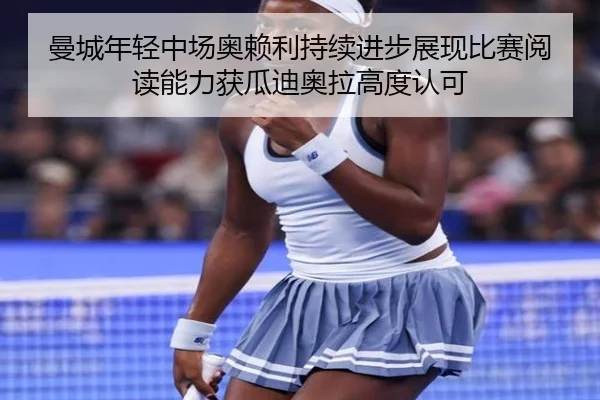 曼城年轻中场奥赖利持续进步展现比赛阅读能力获瓜迪奥拉高度认可