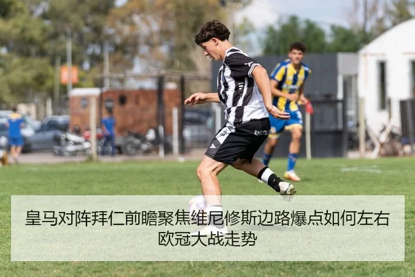 皇马对阵拜仁前瞻聚焦维尼修斯边路爆点如何左右欧冠大战走势