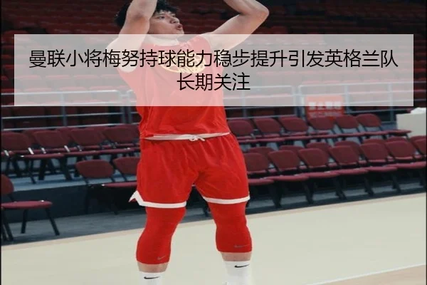 曼联小将梅努持球能力稳步提升引发英格兰队长期关注